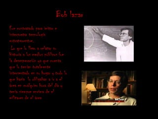 Bob lazar
Fue contratado para imitar e
interpretar tecnología
extraterrestre.
 Lo que lo llevo a relatar su
historia a los medios públicos fue
la desesperación ya que cuenta
que lo tenían totalmente
intersectado en su hogar y todo lo
que hacia lo obligaban a ir a el
área en cualquier hora del día y
tenia siempre encima de el
militares de el área
 