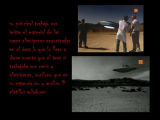 su principal trabajo era
imitar el material de las
naves alienígenas encontradas
en el área lo que lo llevo a
darse cuenta que el área si
trabajaba con ovnis y
alienígenas, confirmo que en
su estancia vio y analizo 9
platillos voladores
 