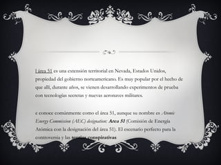 l área 51 es una extensión territorial en Nevada, Estados Unidos,
propiedad del gobierno norteamericano. Es muy popular por el hecho de
que allí, durante años, se vienen desarrollando experimentos de prueba
con tecnologías secretas y nuevas aeronaves militares.
e conoce comúnmente como el área 51, aunque su nombre es Atomic
Energy Commission (AEC) designation: Area 51 (Comisión de Energía
Atómica con la designación del área 51). El escenario perfecto para la
controversia y las teorías conspirativas
 