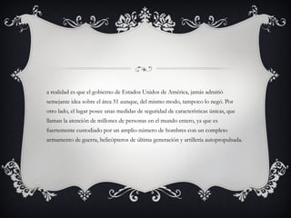a realidad es que el gobierno de Estados Unidos de América, jamás admitió
semejante idea sobre el área 51 aunque, del mismo modo, tampoco lo negó. Por
otro lado, el lugar posee unas medidas de seguridad de características únicas, que
llaman la atención de millones de personas en el mundo entero, ya que es
fuertemente custodiado por un amplio número de hombres con un completo
armamento de guerra, helicópteros de última generación y artillería autopropulsada.
 