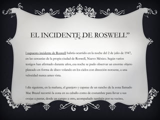 EL INCIDENTE DE ROSWELL”
l supuesto incidente de Roswell habría ocurrido en la noche del 2 de julio de 1947,
en las cercanías de la propia ciudad de Roswell, Nuevo México. Según varios
testigos han afirmado durante años, esa noche se pudo observar un enorme objeto
plateado en forma de disco volando en los cielos con dirección noroeste, a una
velocidad nunca antes vista.
l día siguiente, en la mañana, el granjero y capataz de un rancho de la zona llamado
Mac Brazel recorrió la zona en su caballo como de costumbre para llevar a sus
ovejas a pastar, desde un campo a otro, acompañado también por su vecino,
Timothy D. Proctor
 