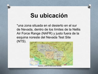 Su ubicación
*una zona situada en el desierto en el sur
de Nevada, dentro de los límites de la Nellis
Air Force Range (NAFR) y justo fuera de la
esquina noreste del Nevada Test Site
(NTS).
 
