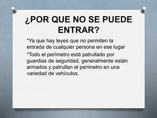 ¿POR QUE NO SE PUEDE
ENTRAR?
*Ya que hay leyes que no permiten la
entrada de cualquier persona en ese lugar
*Todo el perímetro está patrullado por
guardias de seguridad, generalmente están
armados y patrullan el perímetro en una
variedad de vehículos.
 