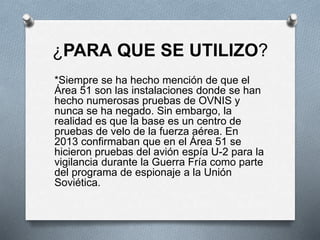¿PARA QUE SE UTILIZO?
*Siempre se ha hecho mención de que el
Área 51 son las instalaciones donde se han
hecho numerosas pruebas de OVNIS y
nunca se ha negado. Sin embargo, la
realidad es que la base es un centro de
pruebas de velo de la fuerza aérea. En
2013 confirmaban que en el Área 51 se
hicieron pruebas del avión espía U-2 para la
vigilancia durante la Guerra Fría como parte
del programa de espionaje a la Unión
Soviética.
 