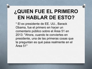 ¿QUIEN FUE EL PRIMERO
EN HABLAR DE ESTO?
* El ex presidente de EE. UU., Barack
Obama, fue el primero en hacer un
comentario público sobre el Área 51 en
2013: "Ahora, cuando te conviertes en
presidente, una de las primeras cosas que
te preguntan es qué pasa realmente en el
Área 51"
 