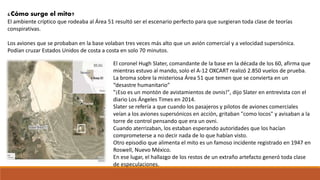 ¿Cómo surge el mito?
El ambiente críptico que rodeaba al Área 51 resultó ser el escenario perfecto para que surgieran toda clase de teorías
conspirativas.
Los aviones que se probaban en la base volaban tres veces más alto que un avión comercial y a velocidad supersónica.
Podían cruzar Estados Unidos de costa a costa en solo 70 minutos.
El coronel Hugh Slater, comandante de la base en la década de los 60, afirma que
mientras estuvo al mando, solo el A-12 OXCART realizó 2.850 vuelos de prueba.
La broma sobre la misteriosa Área 51 que temen que se convierta en un
“desastre humanitario”
"¡Eso es un montón de avistamientos de ovnis!", dijo Slater en entrevista con el
diario Los Ángeles Times en 2014.
Slater se refería a que cuando los pasajeros y pilotos de aviones comerciales
veían a los aviones supersónicos en acción, gritaban "como locos" y avisaban a la
torre de control pensando que era un ovni.
Cuando aterrizaban, los estaban esperando autoridades que los hacían
comprometerse a no decir nada de lo que habían visto.
Otro episodio que alimenta el mito es un famoso incidente registrado en 1947 en
Roswell, Nuevo México.
En ese lugar, el hallazgo de los restos de un extraño artefacto generó toda clase
de especulaciones.
 