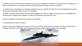 En 1994, un informe de las Fuerzas Armadas concluyó que en realidad se trataba de un micrófono que se elevaba con un
globo, relacionado con un proyecto secreto que buscaba detectar pruebas nucleares soviéticas.
Los teóricos de la conspiración, sin embargo, aseguraron que en realidad se trataba de una nave alienígena que tiempo
después fue trasladada al Área 51 para ser investigada.
En 1989, un hombre llamado Bob Lazar dijo haber trabajado en el Área 51. Según su testimonio, ahí vio fotografías de
extraterrestres y aseguró que el gobierno usaba las instalaciones para examinar ovnis.
Lazar, sin embargo, nunca presentó evidencias contundentes.
Y hay leyendas para todos los gustos.
Quienes creen que la llegada del hombre a la Luna fue un fraude, dicen que fue en el Área 51 donde se filmó todo el
montaje. Otros dicen que la base está conectada por túneles subterráneos que llegan hasta Las Vegas.
 