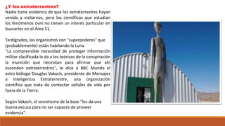 ¿Y los extraterrestres?
Nadie tiene evidencia de que los extraterrestres hayan
venido a visitarnos, pero los científicos que estudian
los fenómenos ovni no tienen un interés particular en
buscarlos en el Área 51.
Tardígrados, los organismos con "superpoderes" que
(probablemente) están habitando la Luna
"La comprensible necesidad de proteger información
militar clasificada le da a los teóricos de la conspiración
la munición que necesitan para afirmar que ahí
esconden extraterrestres", le dice a BBC Mundo el
astro biólogo Douglas Vakoch, presidente de Mensajes
a Inteligencia Extraterrestre, una organización
científica que trata de contactar señales de vida por
fuera de la Tierra.
Según Vakoch, el secretismo de la base "les da una
buena excusa para no ser capaces de proveer
evidencia".
 