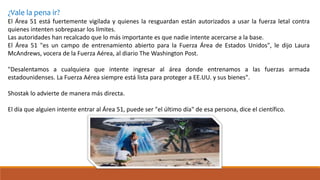 ¿Vale la pena ir?
El Área 51 está fuertemente vigilada y quienes la resguardan están autorizados a usar la fuerza letal contra
quienes intenten sobrepasar los límites.
Las autoridades han recalcado que lo más importante es que nadie intente acercarse a la base.
El Área 51 "es un campo de entrenamiento abierto para la Fuerza Área de Estados Unidos", le dijo Laura
McAndrews, vocera de la Fuerza Aérea, al diario The Washington Post.
"Desalentamos a cualquiera que intente ingresar al área donde entrenamos a las fuerzas armada
estadounidenses. La Fuerza Aérea siempre está lista para proteger a EE.UU. y sus bienes".
Shostak lo advierte de manera más directa.
El día que alguien intente entrar al Área 51, puede ser "el último día" de esa persona, dice el científico.
 