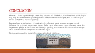 CONCLUCIÓN:
El área 51 es un lugar como ya vimos muy extraño, no sabemos la verdadera realidad de lo que
hay, hay muchas verdades que las personas comentan sobre este lugar, pero lo cierto es que
nunca sabremos la realidad que hay.
Pero pudimos investigar un poco más a fondo sobre este tema, tenemos un poco mas de
información, podemos sacarnos de alguna duda, y aprendimos mas cosas sobre este tema. Si es
importante, ya que se habla mucho de esto, ya que hay personas con diferentes creencias, que
otras tienen diferente imaginación sobre este lugar.
Es muy raro encontrar tanta información a fondo de este tema.
 