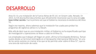 Area 51: Es una instalación de la Fuerza Aérea de EE.UU. en Groom Lake, Nevada. En
2013, la CIA desclasificó documentos que oficialmente reconocían que la zona era una
base militar secreta. Fue la primera vez que el Gobierno reconocía la existencia del Área
51.
Según ese reporte, ahora sabemos que la instalación fue usada para probar los
programas de vigilancia aérea U-2 y Oxcart.
Más allá de decir que es una instalación militar, el Gobierno no ha especificado qué tipo
de investigación u operaciones se llevan a cabo en el Área 51.
Los empleados que trabajan allí llegan en avión, afirma la Enciclopedia Británica. Toman
vuelos desde un terminal restringido en el Aeropuerto Internacional McCarran "en uno
de los varios aviones sin marcar a los que se les permite volar sobre el Área 51", que es
una zona de restricción de vuelo.
DESARROLLO:
 