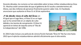 Durante décadas, los rumores se han extendido sobre la base militar estadounidense Área
51. Muchos están convencidos de que el gobierno de EU oculta a extraterrestres allí.
Ahora, casi dos millones de personas finalmente quieren saber más. En Facebook,
anunciaron que asaltarían el Área 51 el 20 de septiembre.
¿Y de dónde viene el culto del Área 51?
Al igual que el Lago Ness, el Área 51 es un lugar
que se ha convertido en un objeto de culto
debido a las teorías de conspiración. El Área 51
apareció en éxitos de taquilla como el “Día de
la Independencia” del 1996.
En 2015 hubo incluso una película de ciencia ficción llamada “Área 51”.No fue sino hasta
2013 que el ejército estadounidense admitió oficialmente que el sitio existía.
 
