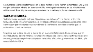 Los rumores sobre extraterrestres en la base militar secreta fueron alimentados una y otra
vez por Bob Lazar. Afirmó en 1989 que había investigado los OVNIS en las instalaciones
militares del Área 51 y también que se enteró de la existencia de extraterrestres allí.
CARACTERISTICAS:
Todos hemos escuchado miles de historias acerca del Área 51: lo hemos visto en la
televisión, leído en numerosos libros o revistas que tratan supuestas conspiraciones entre
científicos y gobernadores estadounidenses y, sobre todo, leyendas urbanas que se
extienden a través de Internet.
Se piensa que la base es solo la punta de un monumental iceberg de mentiras y que en
realidad, el área es una inmensa instalación en las cuales se desarrollan actividades de alto
secreto, pruebas y experimentos que ser revelados, afectarían gravemente a los EEUU y la
comunidad científica.
 