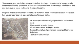 Sin embargo, muchas de las conspiraciones han sido las conjeturas que se han generado
sobre el secretismo, y lo hemos escuchado tantas veces que realmente ya no sabemos bien
qué es lo que se cuece realmente dentro del Área 51.
Después de tantas versiones y rumores, te invitamos a que conozcas diez datos reales que
hay que conocer sobre la base de la Fuerza Aérea de Nellis.
-Se utilizó para desarrollar y experimentar con aviones
espía.
-No se puede acceder al área.
-La existencia no se mantenía oculta.
-Barack Obama fue el primero en hablar públicamente
de la base.
-Teorías de conspiración
 