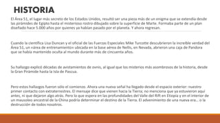HISTORIA
El Área 51, el lugar más secreto de los Estados Unidos, resultó ser una pieza más de un enigma que se extendía desde
las pirámides de Egipto hasta el misterioso rostro dibujado sobre la superficie de Marte. Formaba parte de un plan
diseñado hace 5.000 años por quienes ya habían pasado por el planeta. Y ahora regresan.
Cuando la científica Lisa Duncan y el oficial de las Fuerzas Especiales Mike Turcotte descubrieron la increíble verdad del
Área 51, un «área de entrenamiento» ubicada en la base aérea de Nellis, en Nevada, abrieron una caja de Pandora
que se había mantenido oculta al mundo durante más de cincuenta años.
Su hallazgo explicó décadas de avistamientos de ovnis, al igual que los misterios más asombrosos de la historia, desde
la Gran Pirámide hasta la Isla de Pascua.
Pero estos hallazgos fueron sólo el comienzo. Ahora una nueva señal ha llegado desde el espacio exterior: nuestro
primer contacto con extraterrestres. El mensaje dice que vienen hacia la Tierra; no menciona que ya estuvieron aquí
antes, ni que dejaron algo atrás. Pero lo que espera en las profundidades del Valle del Rift en Etiopía y en el interior de
un mausoleo ancestral de la China podría determinar el destino de la Tierra. El advenimiento de una nueva era… o la
destrucción de todos nosotros.
 