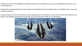 El Área 51 es una fuente inagotable de llamativas teorías de la conspiración, pero lo que en realidad ha ocurrido ahí no es
menos fascinante.
El secretismo que rodea esta base militar ubicada en medio del desierto de Estados Unidos es, probablemente, lo que más
alimenta su leyenda.
Quienes estudian el Área 51 dicen que los mitos alienígenas que se han tejido en torno a ella sirvieron a los militares y a las
agencias de inteligencia para desviar la atención de lo que realmente sucede en sus instalaciones.
 