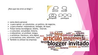 ¿Para que nos sirve un blog?
 como diario personal
 o para opinar: un columnista, un político, de negocios.
 o para enseñar: matemáticas, biología, de leyes.
 Tratan temas tecnológicos: diseño, internet.
... o culturales: actualidad, historia.
... o educativos: un profesor, lengua.
... o artísticos: literatura, arte digital.
... o recreativos: cine, televisión, coches.
 También lo utilizan las empresas
 