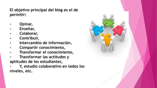 El objetivo principal del blog es el de
permitir:
- Opinar,
- Enseñar,
- Colaborar,
- Contribuir,
- Intercambio de información,
- Compartir conocimiento,
- Transformar el conocimiento,
- Transformar las actitudes y
aptitudes de los estudiantes,
- Y, estudio colaborativo en todos los
niveles, etc.
 