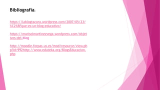 Bibliografía:
https://lablogtacora.wordpress.com/2007/05/23/
%C2%BFque-es-un-blog-educativo/
https://marisolmartinezvega.wordpress.com/objet
ivos-del-blog
http://moodle.forpas.us.es/mod/resource/view.ph
p?id=992http://www.eduteka.org/BlogsEducacion.
php
 