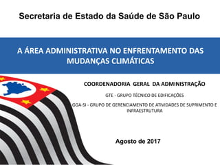 Agosto de 2017
Secretaria de Estado da Saúde de São Paulo
A ÁREA ADMINISTRATIVA NO ENFRENTAMENTO DAS
MUDANÇAS CLIMÁTICAS
COORDENADORIA GERAL DA ADMINISTRAÇÃO
GTE - GRUPO TÉCNICO DE EDIFICAÇÕES
GGA-SI - GRUPO DE GERENCIAMENTO DE ATIVIDADES DE SUPRIMENTO E
INFRAESTRUTURA
 