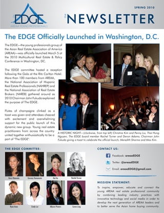 sprinG 2010




                                                         N E W S L E TTE R


                                                       the
The EDGE Officially Launched in Washington, D.C.
The EDGE—the young professionals group of
the Asian Real Estate Association of America
(AREAA)­ was­officially­launched­March­5­at­
        —
the­ 2010­ Multicultural­ Real­ Estate­ &­ Policy­
Conference in Washington, DC.

The­ EDGE­ committee­ hosted­ a­ reception­
following the Gala at the Ritz Carlton Hotel.
More­than­100­members­from­AREAA,­
the National Association of Hispanic
Real­Estate­Professionals­(NAHREP)­and­
the National Association of Real Estate
Brokers­ (NAREB)­ gathered­ around­ as­
2010­Chairman­John­Fukuda­explained­
the purpose of The EDGE.

Flutes­ of­ champagne­ clinked­ as­ a­
toast­was­given­and­attendees­cheered­
with­ excitement­ and­ overwhelming­
support for the public launch of this
dynamic­new­group.­Young­real­estate­
practitioners from across the country
                                          A HISTORIC NIGHT—(clockwise, from top left) Christine Kim and Penny Liu; Thai Hung
united­together­enthusiastically­to­be­a­ Nguyen, The EDGE board member Rachel Turner and Devon Adams; Chairman John
part of "The EDGE".                       Fukuda giving a toast to celebrate the official launch; Meredith Sharma and Max Kim.


thE EDGE CommittEE :                                                         ContaCt us :

                                                                                         Facebook: areaaEDGE

                                                                                         Twitter: @areaaEDGE

                                                                                         Email: areaaEDGE@gmail.com


   Kara Okamoto    Geremy Yamamoto       Kai Ito             Rachel Turner
                                                                             mission statEmEnt:
                                                                             To inspire, empower, educate and connect the
                                                                             young AREAA real estate professional community
                                                                             by combining leading industry practices with
                                                                             innovative technology and social media in order to
                                                                             develop the next generation of AREAA leaders and
    Ryan Asao         Cindy Lui       Allyson Powers          Caron Ling     to better serve the Asian home buying community.
 