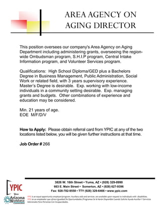 This position oversees our company's Area Agency on Aging
Department including administering grants, overseeing the region-
wide Ombudsman program, S.H.I.P program, Central Intake
Information program, and Volunteer Services program.
Qualifications: High School Diploma/GED plus a Bachelors
Degree in Business Management, Public Administration, Social
Work or related field, with 3 years supervisory experience.
Master’s Degree is desirable. Exp. working with low-income
individuals in a community setting desirable. Exp. managing
grants and budgets. Other combinations of experience and
education may be considered.
Min. 21 years of age.
EOE M/F/D/V
How to Apply: Please obtain referral card from YPIC at any of the two
locations listed below, you will be given further instructions at that time.
Job Order # 266
AREAAGENCY ON
AGING DIRECTOR
3826 W. 16th Street • Yuma, AZ • (928) 329-0990
663 E. Main Street • Somerton, AZ • (928) 627-9396
Fax: 928-782-9558 • TTY (928) 329-6466 • www.ypic.com
YPIC is an equal opportunity employer/program. Auxiliary aids and services  are available upon request to individuals with  disabilities.  
YPIC es un empleador que ofrece Igualdad De Oportunidades /Programas Se le Harán Disponible Cuando Solicite Ayuda Auxiliar Y Servicios 
Adicionales Para Personas Con Incapacidades. 
 