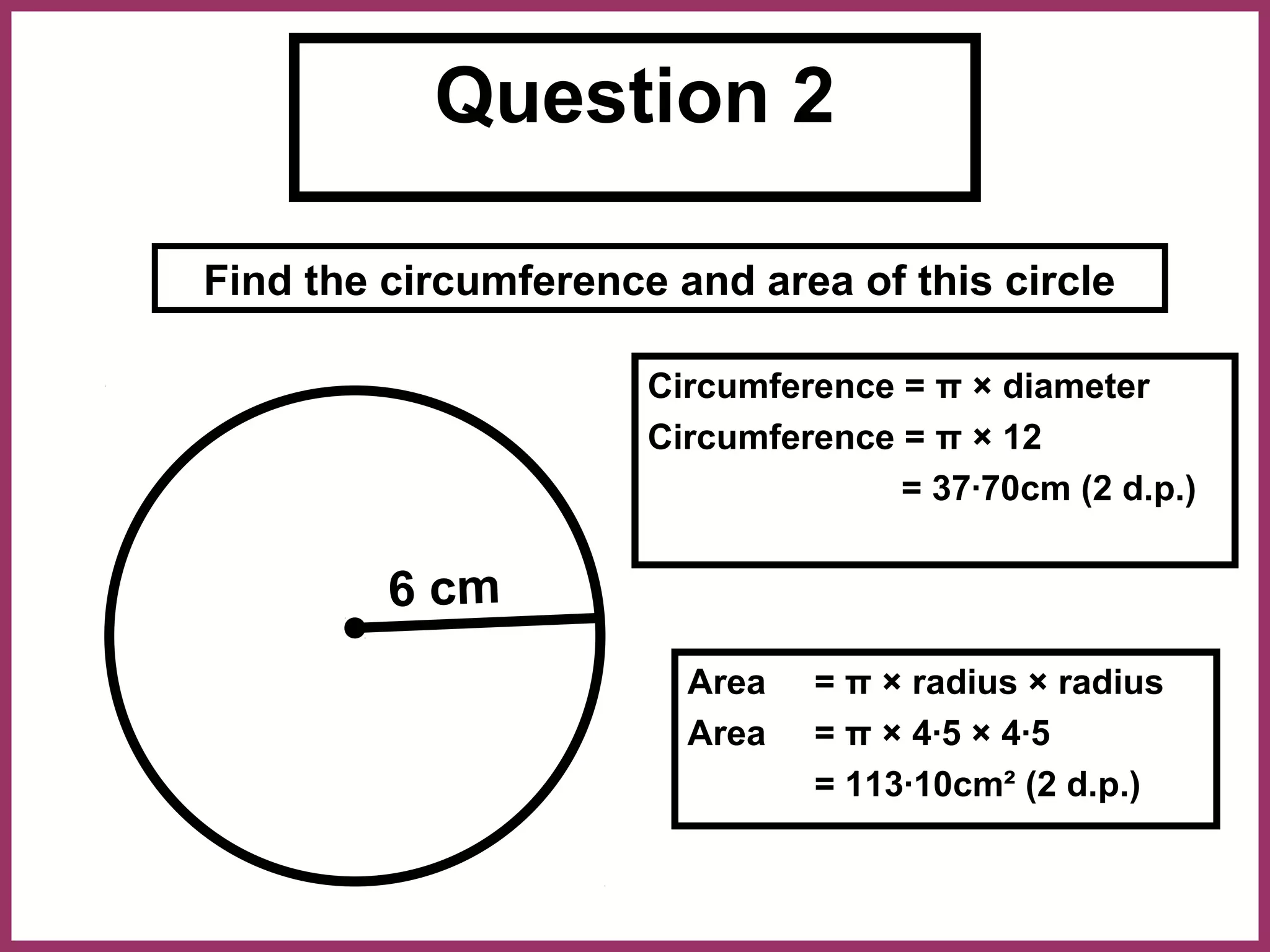 Question 2

Find the circumference and area of this circle

                      Circumference = π × diameter
                      Circumference = π × 12
                                    = 37·70cm (2 d.p.)


         6 cm
                        Area   = π × radius × radius
                        Area   = π × 4·5 × 4·5
                               = 113·10cm² (2 d.p.)
 