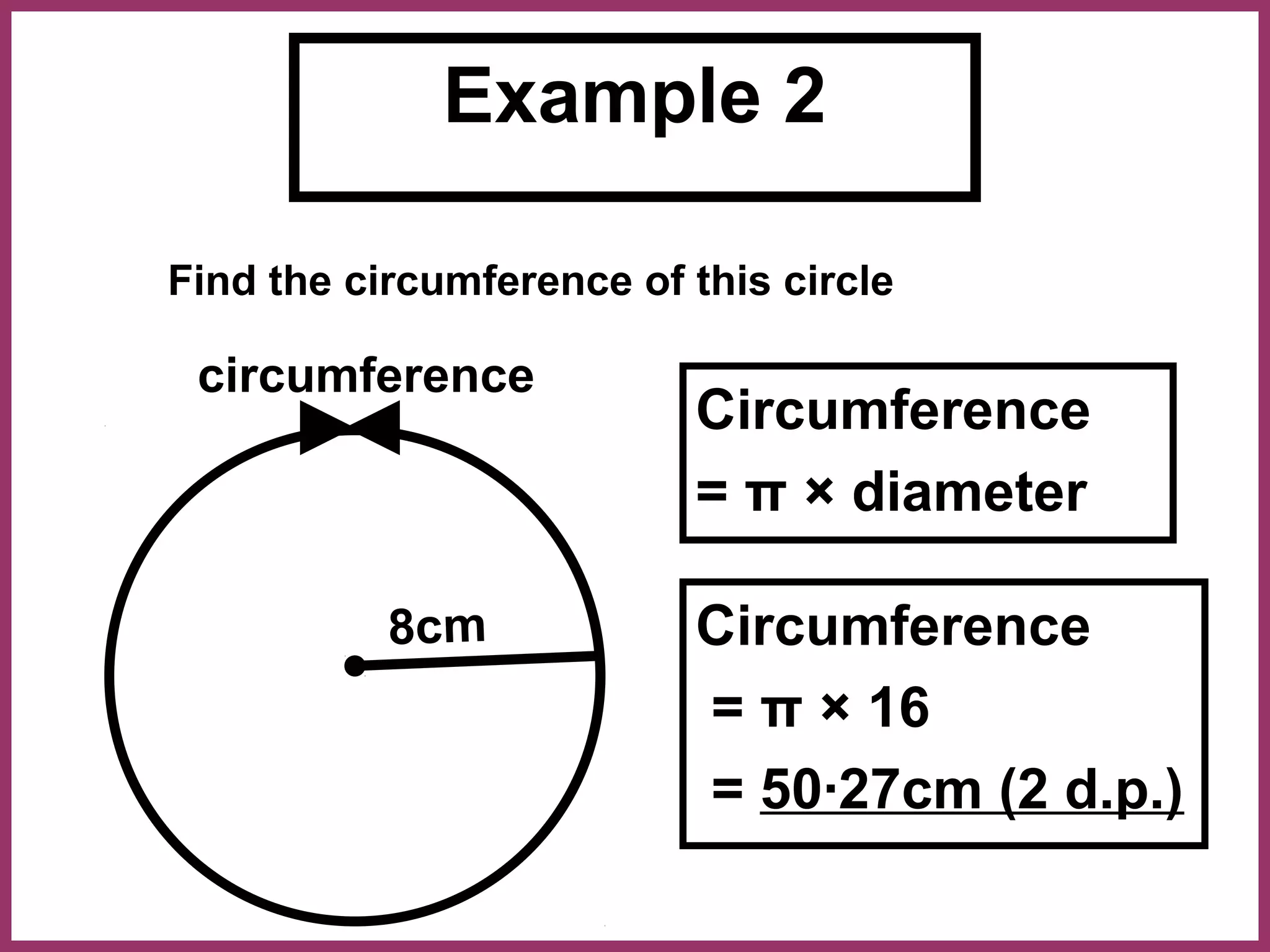 Example 2

Find the circumference of this circle

 circumference
                          Circumference
                          = π × diameter

           8cm            Circumference
                          = π × 16
                          = 50·27cm (2 d.p.)
 