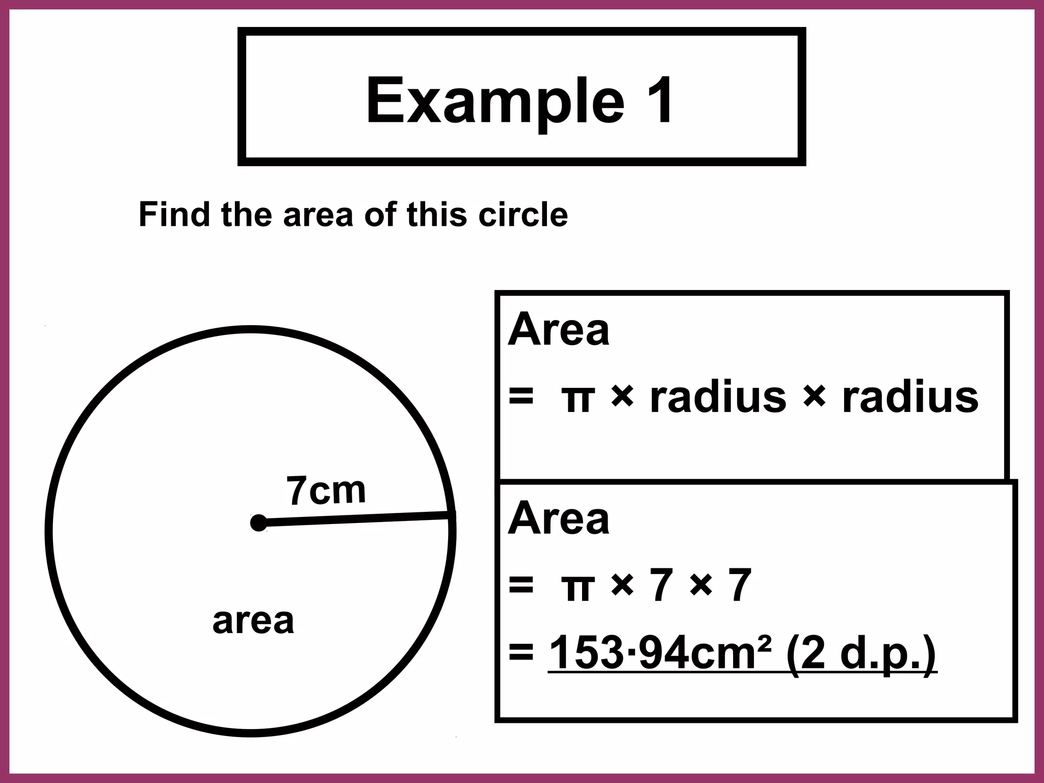 Example 1
Find the area of this circle


                        Area
                        = π × radius × radius

         7cm
                        Area
                        = π×7×7
    area
                        = 153·94cm² (2 d.p.)
 