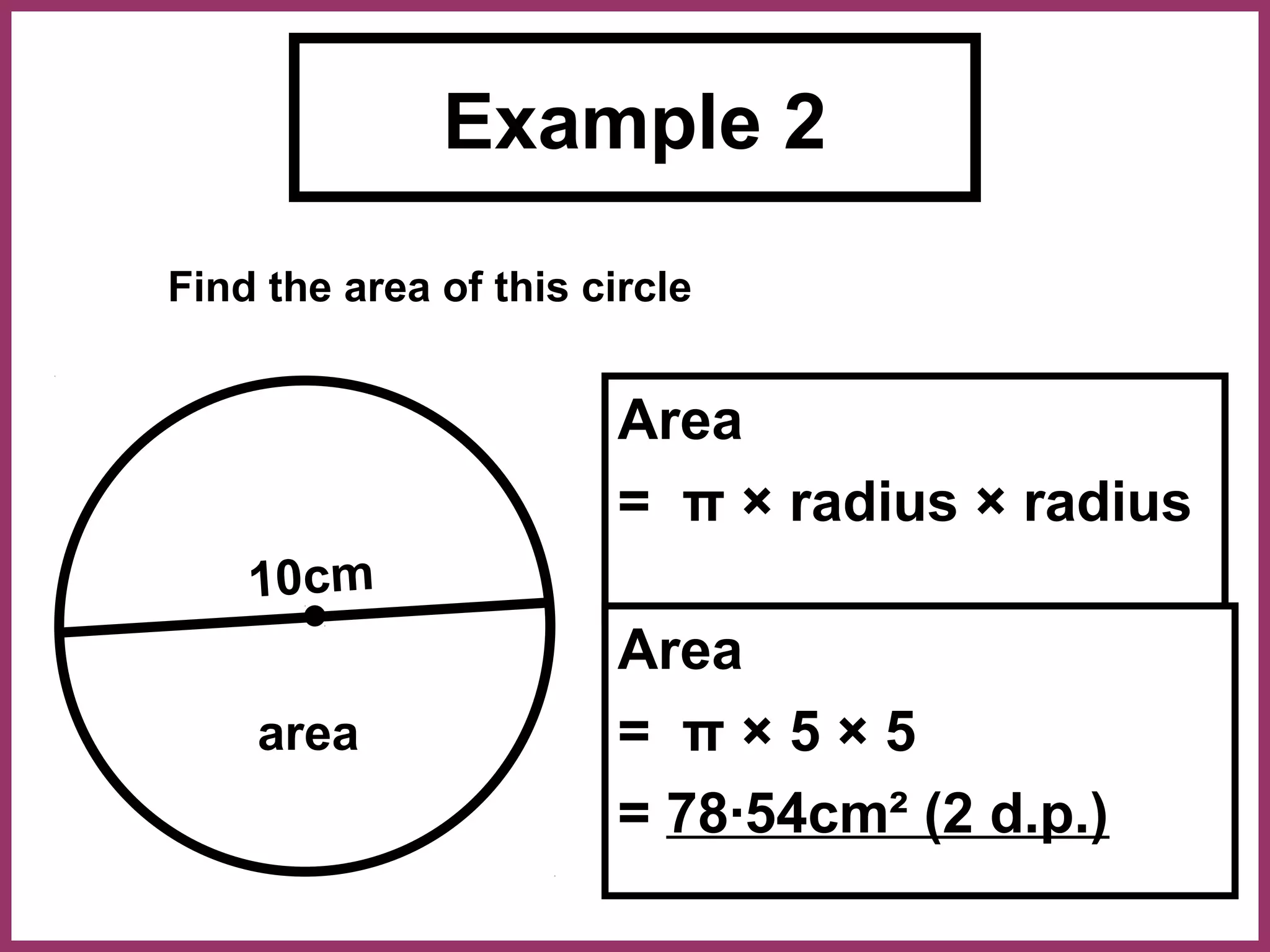 Example 2
Find the area of this circle


                        Area
                        = π × radius × radius
    10cm
                        Area
    area                = π×5×5
                        = 78·54cm² (2 d.p.)
 