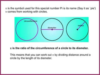 p is the symbol used for this special number Pi is its name (Say it as `pie')
p comes from working with circles.
p is the ratio of the circumference of a circle to its diameter.
This means that you can work out p by dividing distance around a
circle by the length of its diameter.
 