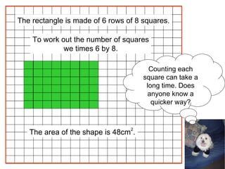 The area of the shape is 48cm 2 . The rectangle is made of 6 rows of 8 squares. To work out the number of squares we times 6 by 8. Counting each square can take a long time. Does anyone know a quicker way? 