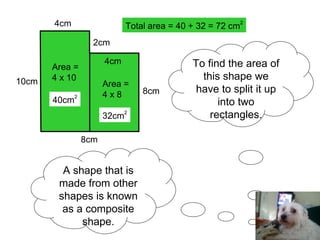 A shape that is made from other shapes is known as a composite shape. To find the area of this shape we have to split it up into two rectangles. 10cm 8cm 8cm 2cm 4cm 4cm Area = 4 x 10 40cm 2 Area = 4 x 8 32cm 2 Total area = 40 + 32 = 72 cm 2 
