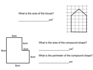 4cm 4cm 4cm 6cm 8cm 2cm What is the area of the compound shape? _____________________cm 2 What is the perimeter of the compound shape? _____________________cm What is the area of the house? _____________________cm 2 