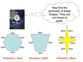 Now find the perimeter of these shapes. They are not drawn to scale. Perimeter = 18cm Perimeter = 22cm Perimeter = 28cm 3cm 3cm 3cm 3cm 3cm 3cm 5cm 7cm 7cm 3cm 4cm 4cm 4cm 4cm 3cm 3cm 3cm 3cm 