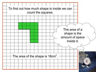 The area of a shape is the amount of space inside it. The area of the shape is 18cm 2 . To find out how much shape is inside we can count the squares. 