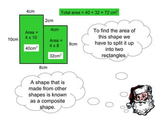A shape that is made from other shapes is known as a composite shape. To find the area of this shape we have to split it up into two rectangles. 10cm 8cm 8cm 2cm 4cm 4cm Area = 4 x 10 40cm 2 Area = 4 x 8 32cm 2 Total area = 40 + 32 = 72 cm 2 