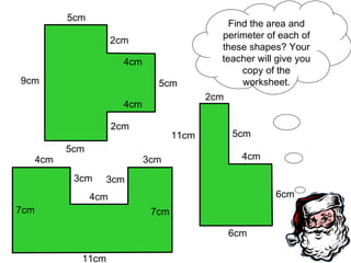 Find the area and perimeter of each of these shapes? Your teacher will give you copy of the worksheet. 9cm 5cm 5cm 2cm 4cm 5cm 4cm 2cm 11cm 7cm 4cm 3cm 3cm 3cm 7cm 4cm 6cm 6cm 11cm 2cm 4cm 5cm 