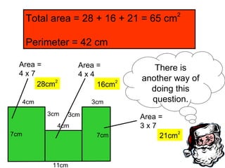 11cm 7cm 4cm 3cm 3cm 3cm 7cm Total area = 28 + 16 + 21 = 65 cm 2 Perimeter = 42 cm Area = 4 x 7 Area = 4 x 4 4cm Area = 3 x 7 21cm 2 28cm 2 16cm 2 There is another way of doing this question. 