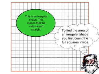 To find the area of an irregular shape you first count the full squares inside it. This is an irregular shape. This means that the sides aren’t straight. 