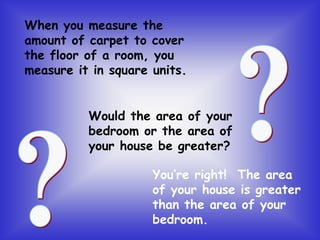 When you measure the
amount of carpet to cover
the floor of a room, you
measure it in square units.
Would the area of your
bedroom or the area of
your house be greater?
You’re right! The area
of your house is greater
than the area of your
bedroom.
 