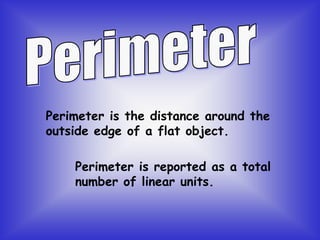 Perimeter is the distance around the
outside edge of a flat object.
Perimeter is reported as a total
number of linear units.
 