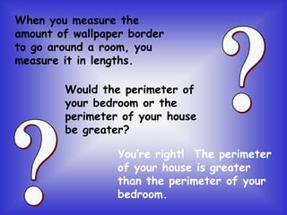 When you measure the
amount of wallpaper border
to go around a room, you
measure it in lengths.
Would the perimeter of
your bedroom or the
perimeter of your house
be greater?
You’re right! The perimeter
of your house is greater
than the perimeter of your
bedroom.
 