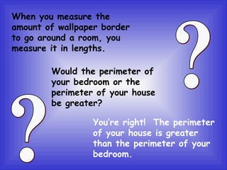 When you measure the amount of wallpaper border to go around a room, you measure it in lengths. Would the perimeter of your bedroom or the perimeter of your house be greater? You’re right!  The perimeter of your house is greater than the perimeter of your bedroom. ? ? 