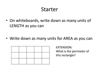 Starter
• On whiteboards, write down as many units of
  LENGTH as you can

• Write down as many units for AREA as you can
                          EXTENSION:
                          What is the perimeter of
                          this rectangle?
 