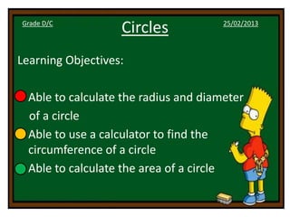 Grade D/C
                   Circles             25/02/2013




Learning Objectives:

• Able to calculate the radius and diameter
  of a circle
• Able to use a calculator to find the
  circumference of a circle
• Able to calculate the area of a circle
 