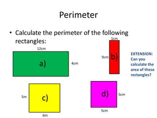 Perimeter
• Calculate the perimeter of the following
                                     1cm
  rectangles:
         12cm
                                                 EXTENSION:
                                9cm   b)         Can you
          a)         4cm                         calculate the
                                                 area of these
                                                 rectangles?



    5m
           c)                   d)         5cm



                                5cm
           6m
 