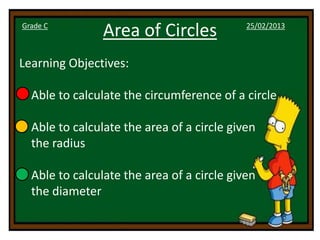 Grade C
                Area of Circles             25/02/2013



Learning Objectives:

• Able to calculate the circumference of a circle

• Able to calculate the area of a circle given
  the radius

• Able to calculate the area of a circle given
  the diameter
 