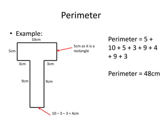 Perimeter
• Example:
             10cm                                  Perimeter = 5 +
                                  5cm as it is a
5cm                               rectangle
                                                   10 + 5 + 3 + 9 + 4
                                                   +9+3
      3cm           3cm

                                                   Perimeter = 48cm
       9cm          9cm




                      10 – 3 – 3 = 4cm
 