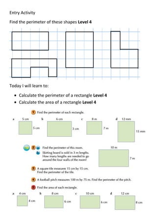 Entry Activity
Find the perimeter of these shapes Level 4




Today I will learn to:

     Calculate the perimeter of a rectangle Level 4
     Calculate the area of a rectangle Level 4
 